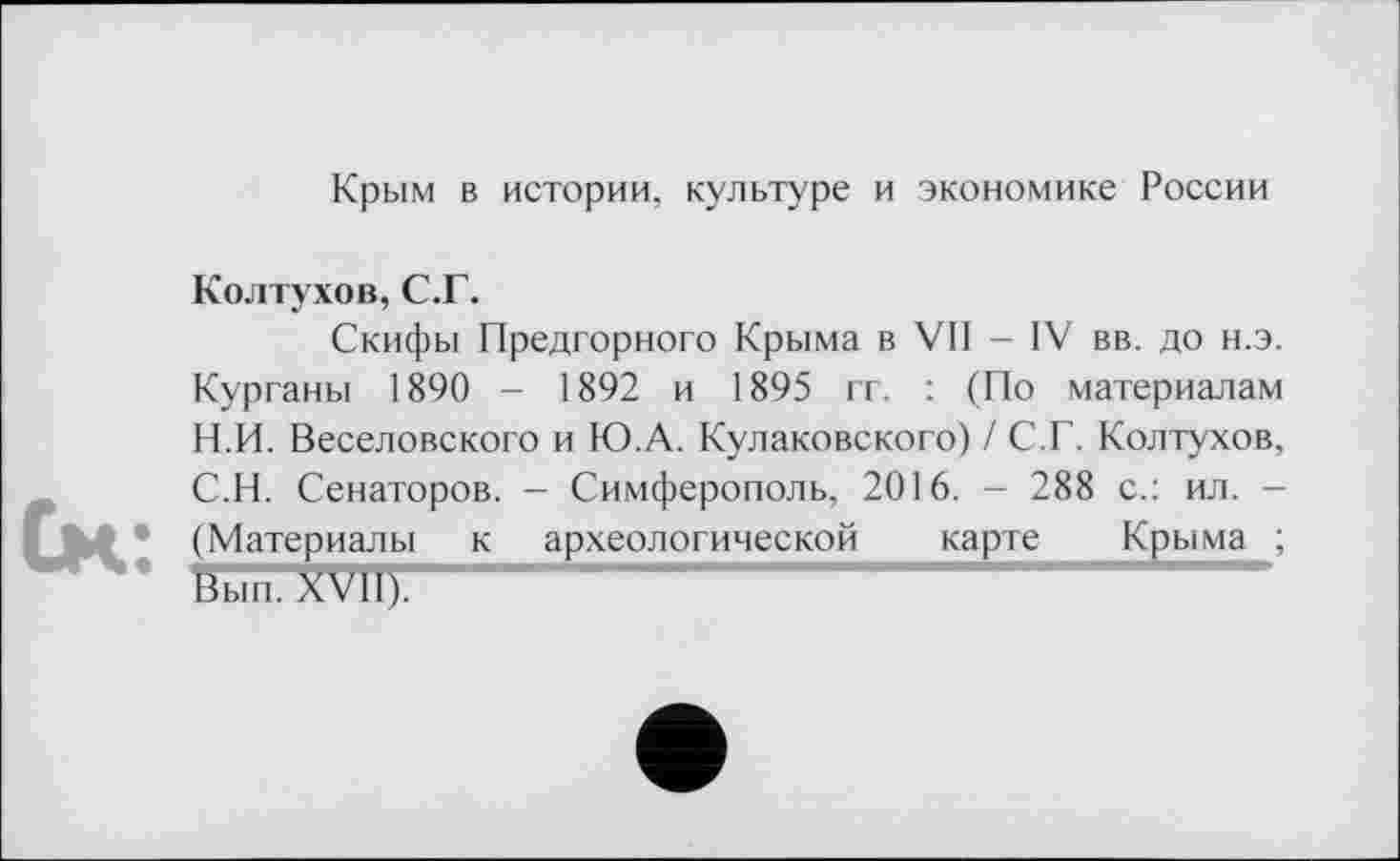 ﻿Крым в истории, культуре и экономике России
Колтухов, С.Г.
Скифы Предгорного Крыма в VII - IV вв. до н.э. Курганы 1890 - 1892 и 1895 гг. : (По материалам Н.П. Веселовского и Ю.А. Кулаковского) / С.Г. Колтухов, С.Н. Сенаторов. — Симферополь, 2016. — 288 с.: ил. — (Материалы к археологической карте Крыма ;
Ьы"п.ХУИ).--------------------------------